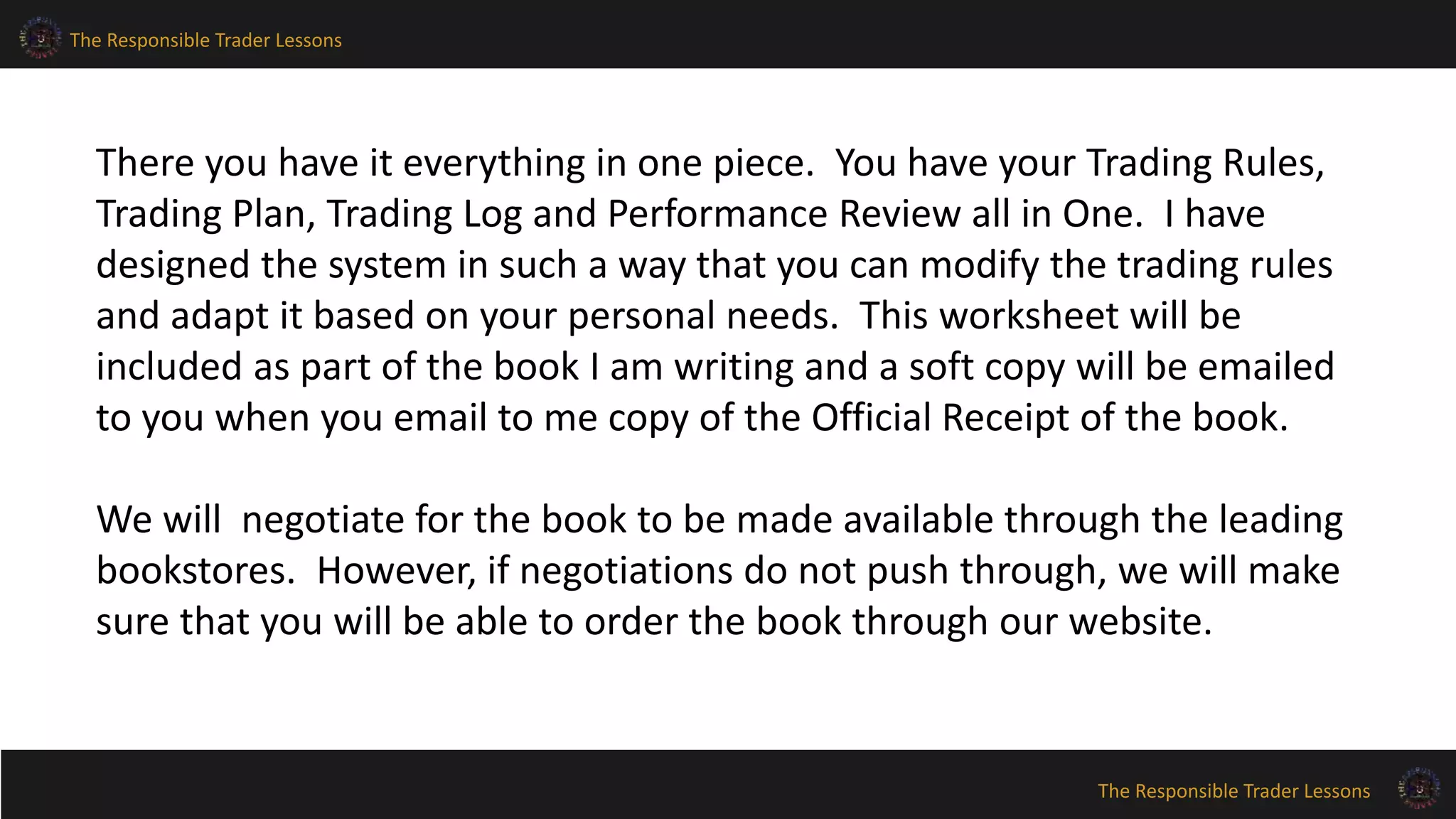 The Responsible Trader Lessons
The Responsible Trader Lessons
There you have it everything in one piece. You have your Trading Rules,
Trading Plan, Trading Log and Performance Review all in One. I have
designed the system in such a way that you can modify the trading rules
and adapt it based on your personal needs. This worksheet will be
included as part of the book I am writing and a soft copy will be emailed
to you when you email to me copy of the Official Receipt of the book.
We will negotiate for the book to be made available through the leading
bookstores. However, if negotiations do not push through, we will make
sure that you will be able to order the book through our website.
 