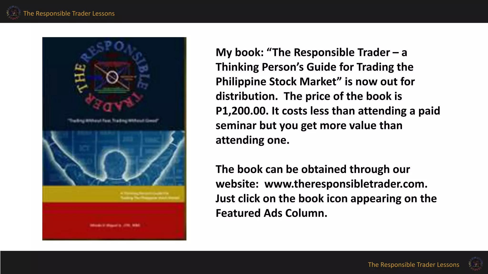 The Responsible Trader Lessons
The Responsible Trader Lessons
My book: “The Responsible Trader – a
Thinking Person’s Guide for Trading the
Philippine Stock Market” is now out for
distribution. The price of the book is
P1,200.00. It costs less than attending a paid
seminar but you get more value than
attending one.
The book can be obtained through our
website: www.theresponsibletrader.com.
Just click on the book icon appearing on the
Featured Ads Column.
 