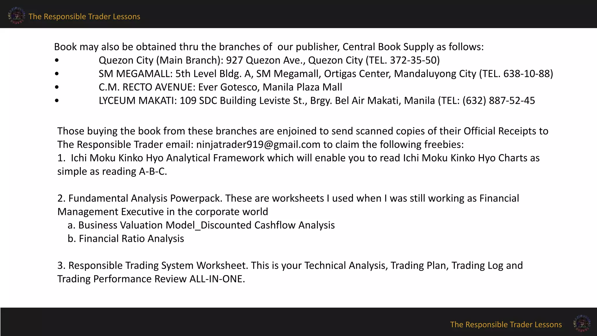 The Responsible Trader Lessons
The Responsible Trader Lessons
Book may also be obtained thru the branches of our publisher, Central Book Supply as follows:
• Quezon City (Main Branch): 927 Quezon Ave., Quezon City (TEL. 372-35-50)
• SM MEGAMALL: 5th Level Bldg. A, SM Megamall, Ortigas Center, Mandaluyong City (TEL. 638-10-88)
• C.M. RECTO AVENUE: Ever Gotesco, Manila Plaza Mall
• LYCEUM MAKATI: 109 SDC Building Leviste St., Brgy. Bel Air Makati, Manila (TEL: (632) 887-52-45
Those buying the book from these branches are enjoined to send scanned copies of their Official Receipts to
The Responsible Trader email: ninjatrader919@gmail.com to claim the following freebies:
1. Ichi Moku Kinko Hyo Analytical Framework which will enable you to read Ichi Moku Kinko Hyo Charts as
simple as reading A-B-C.
2. Fundamental Analysis Powerpack. These are worksheets I used when I was still working as Financial
Management Executive in the corporate world
a. Business Valuation Model_Discounted Cashflow Analysis
b. Financial Ratio Analysis
3. Responsible Trading System Worksheet. This is your Technical Analysis, Trading Plan, Trading Log and
Trading Performance Review ALL-IN-ONE.
 