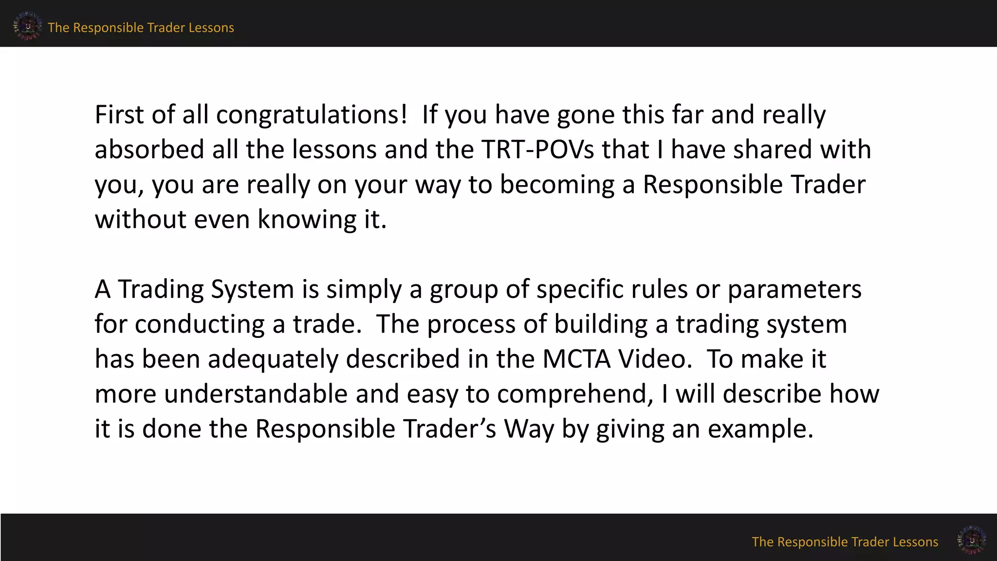 The Responsible Trader Lessons
The Responsible Trader Lessons
First of all congratulations! If you have gone this far and really
absorbed all the lessons and the TRT-POVs that I have shared with
you, you are really on your way to becoming a Responsible Trader
without even knowing it.
A Trading System is simply a group of specific rules or parameters
for conducting a trade. The process of building a trading system
has been adequately described in the MCTA Video. To make it
more understandable and easy to comprehend, I will describe how
it is done the Responsible Trader’s Way by giving an example.
 