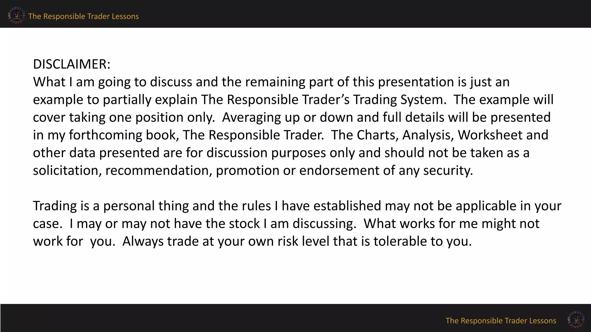 The Responsible Trader Lessons
The Responsible Trader Lessons
DISCLAIMER:
What I am going to discuss and the remaining part of this presentation is just an
example to partially explain The Responsible Trader’s Trading System. The example will
cover taking one position only. Averaging up or down and full details will be presented
in my forthcoming book, The Responsible Trader. The Charts, Analysis, Worksheet and
other data presented are for discussion purposes only and should not be taken as a
solicitation, recommendation, promotion or endorsement of any security.
Trading is a personal thing and the rules I have established may not be applicable in your
case. I may or may not have the stock I am discussing. What works for me might not
work for you. Always trade at your own risk level that is tolerable to you.
 