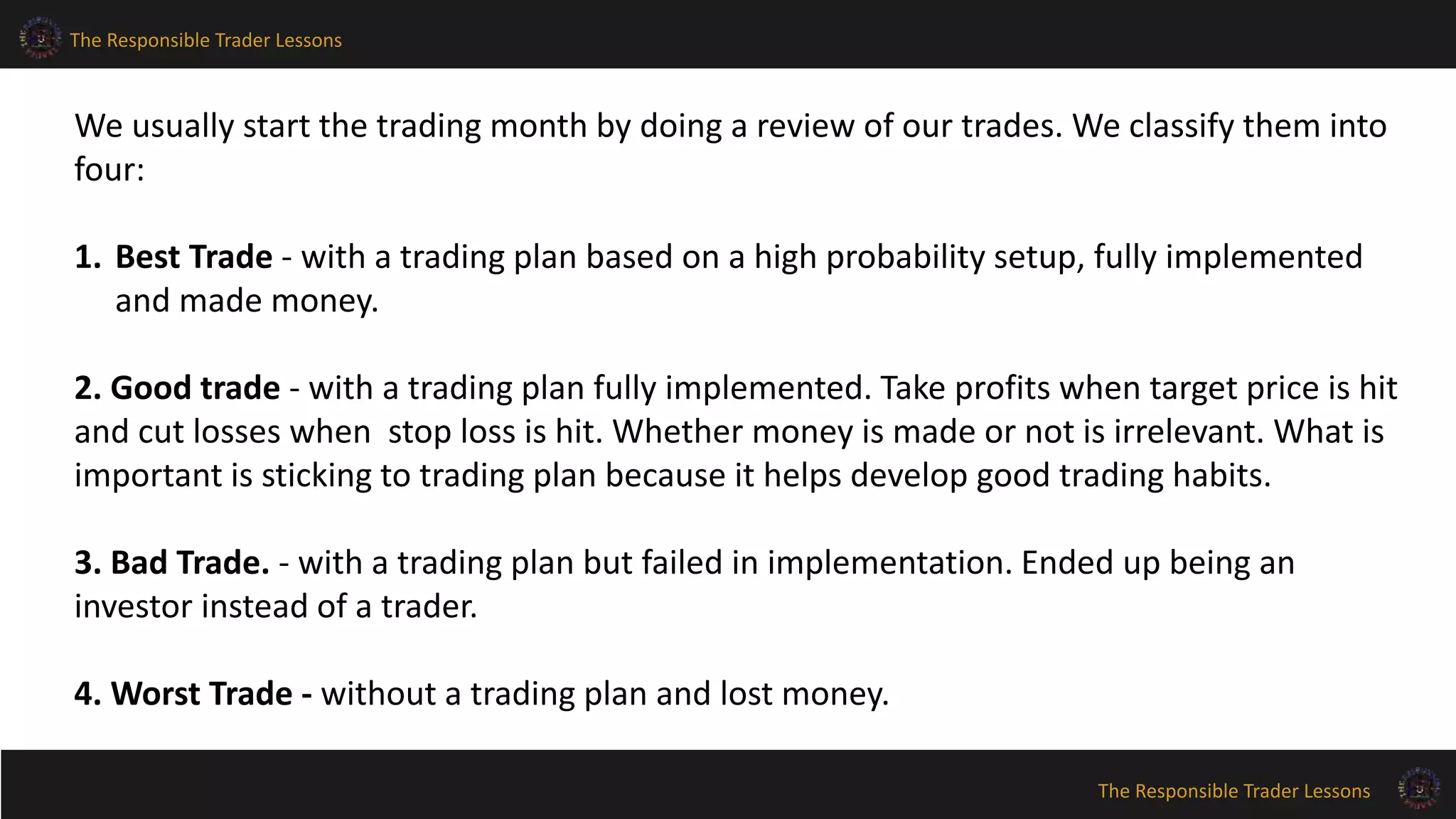 The Responsible Trader Lessons
The Responsible Trader Lessons
We usually start the trading month by doing a review of our trades. We classify them into
four:
1. Best Trade - with a trading plan based on a high probability setup, fully implemented
and made money.
2. Good trade - with a trading plan fully implemented. Take profits when target price is hit
and cut losses when stop loss is hit. Whether money is made or not is irrelevant. What is
important is sticking to trading plan because it helps develop good trading habits.
3. Bad Trade. - with a trading plan but failed in implementation. Ended up being an
investor instead of a trader.
4. Worst Trade - without a trading plan and lost money.
 