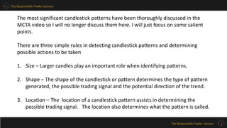 The Responsible Trader Lessons
The Responsible Trader Lessons
The most significant candlestick patterns have been thoroughly discussed in the
MCTA video so I will no longer discuss them here. I will just focus on some salient
points.
There are three simple rules in detecting candlestick patterns and determining
possible actions to be taken
1. Size – Larger candles play an important role when identifying patterns.
2. Shape – The shape of the candlestick or pattern determines the type of pattern
generated, the possible trading signal and the potential direction of the trend.
3. Location – The location of a candlestick pattern assists in determining the
possible trading signal. The location also determines what the pattern is called.
 