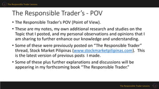 The Responsible Trader Lessons
The Responsible Trader Lessons
The Responsible Trader’s - POV
• The Responsible Trader's POV (Point of View).
• These are my notes, my own additional research and studies on the
Topic that I posted, and my personal observations and opinions that I
am sharing to further enhance our knowledge and understanding.
• Some of these were previously posted on “The Responsible Trader”
thread, Stock Market Pilipinas (www.stockmarketpilipinas.com). This
is the latest version of previous posts I made.
• Some of these plus further explanations and discussions will be
appearing in my forthcoming book “The Responsible Trader.”
 