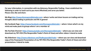 The Responsible Trader Lessons
The Responsible Trader Lessons
For your information, in connection with my Advocacy, Responsible Trading, I have established the
following in order to reach out to you more effectively and serve you better.
Please visit, like and share:
My Blog:http://www.theresponsibletrader.com– where I write and share lessons on trading and my
thoughts about trading in particular and life in general
My Facebook Page: https://www.facebook.com/theresponsibletrader – where I share what’s on my
mind and make posts to groups where I am a member of
My YouTube Channel: https://www.youtube.com/theresponsibletrader – where you can view and
download my TRT-POV (The Responsible Trader’s Point of View) and other videos I intend to make
My Slideshare: http://www.slideshare.net/TheResponsibleTrader – where you can view and download
copy of the Powerpoint Presentation of my TRT-POV (The Responsible Trader’s Point of View) and other
presentations I intend to make
 