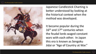 The Responsible Trader Lessons
The Responsible Trader Lessons
Japanese Candlestick Charting is
better understood by looking at
the historical context when the
method was developed.
It became popular during the
16th and 17th centuries when
the feudal lords waged constant
wars with each other. In Japan
this era is known as Sengoku
Jidai or “Age of Country at War.”
 