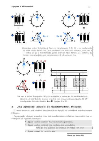 Ligações e Esfasamentos 11
© Manuel Vaz Guedes, 2004
12
a b c
A B C
a b c
12
Dy 5
N
A
BC
a
Dy 11
C
N
A
B
a
A B C
I II
Alterando a ordem de ligação de fases no transformador B (Dy 11) — no enrolamento
de maior tensão B troca com C e no enrolamento de mais baixa tensão c troca com a
— verifica-se que o transformador passa a ter um índice horário 5 e, portanto, as
tensões nos secundários dos transformadores A e B estão em fase.
BA C
b ac
12
C
N
A
B
a
II'
a b c
A B C
a b c
A B C
R
S
T
r
s
t
Por isso a Norma Portuguesa NP–443 aconselha a utilização de transformadores
trifásicos de distribuição imersos em óleo com tensão primária igual a 30 kV
com ligações de índice horário 5 ou 11 (grupos III e IV).
3. Uma Aplicação: paralelo de transformadores trifásicos
O conhecimento do índice horário tem aplicação na ligação em paralelo de transformadores
trifásicos.
Para se poder efectuar o paralelo entre dois transformadores trifásicos é necessário que se
verifiquem as seguintes condições:
• Iguais tensões nominais dos enrolamentos primários;
• Iguais tensões nominais nos enrolamentos secundários;
Note que esta igualdade de tensões é em módulo e em fase!
• Iguais tensões de curto-circuito.
 