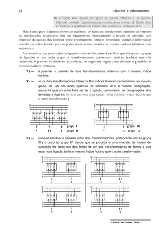 12 Ligações e Esfasamentos
© Manuel Vaz Guedes, 2004
Na situação ideal devem ser iguais as quedas óhmicas e as quedas
indutivas nominais (iguais fasores das tensões de curto-circuito). Senão deve
verificar-se a igualdade em módulo das tensões de curto–circuito.
Mas, como, para a mesma ordem de sucessão de fases no enrolamento primário as tensões
no enrolamento secundário têm um esfasamento relativamente à tensão do primário, que
depende da ligação das bobinas desse enrolamento, torna-se necessário utilizar a informação
contida no índice horário para se poder efectuar um paralelo de transformadores trifásicos com
segurança.
Atendendo a que para todas as ligações possíveis foi possível verificar que há quatro grupos
de ligações e que cada grupo os transformadores apresentam índices horários que são
redutíveis, é possível estabelecer, e justificar, as seguintes regras para efectuar o paralelo de
transformadores trifásicos.
1) — é possível o paralelo de dois transformadores trifásicos com o mesmo índice
horário;
2) — se os dois transformadores trifásicos têm índices horários pertencentes ao mesmo
grupo, de um dos lados ligam-se os terminais com a mesma designação,
enquanto que no outro lado se faz a ligação permutando as designações dos
terminais a ligar (de forma a que essa nova ligação tenha o mesmo índice horário que
o outro transformador).
a b c
A B C
a b c
A B C
R
S
T
r
s
t
a b c
A B C
6 1 0
40 8
2
grupo I
grupo II
a b c
A B C
a b c
A B C
R
S
T
r
s
t
7
1 5
1 1
grupo III
grupo IV
3) — pode-se efectuar o paralelo entre dois transformadores, pertencente um ao grupo
III e o outro ao grupo IV, desde que se proceda a uma inversão da ordem de
sucessão de fases nos dois lados de um dos transformadores de forma a que
essa nova ligação tenha o mesmo índice horário que o outro transformador.
a b c
A B C
a b c
A B C
R
S
T
r
s
t
71
7 1
a b c
A B C
a b c
A B C
R
S
T
r
s
t
1 11
1 1 1
a b c
A B C
a b c
A B C
R
S
T
r
s
t
75
7 5
a b c
A B C
a b c
A B C
R
S
T
r
s
t
1 15
1 1 5
 
