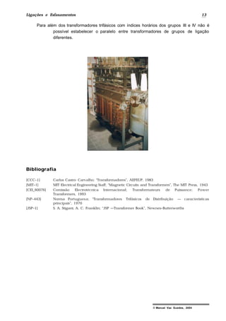 Ligações e Esfasamentos 13
© Manuel Vaz Guedes, 2004
Para além dos transformadores trifásicos com índices horários dos grupos III e IV não é
possível estabelecer o paralelo entre transformadores de grupos de ligação
diferentes.
Bibliografia
[CCC–1] Carlos Castro Carvalho; “Transformadores”, AEFEUP, 1983
[MIT–1] MIT Electrical Engineering Staff; “Magnetic Circuits and Transformers”, The MIT Press, 1943
[CEI_60076] Comissão Electrotécnica Internacional; Transformateurs de Puissance; Power
Transformers, 1993
[NP–443} Norma Portuguesa; “Transformadores Trifásicos de Distribuição — características
principais”, 1970
[JSP–1] S. A. Stigant, A. C. Franklin; “JSP —Transformer Book”, Newnes–Butterworths
 