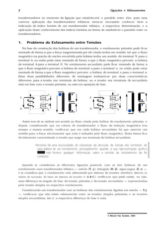 2 Ligações e Esfasamentos
© Manuel Vaz Guedes, 2004
transformadores no momento da ligação que estabelecerá o paralelo entre eles, para uma
correcta aplicação dos transformadores trifásicos torna-se necessário conhecer bem a
indicação do índice horário de um transformador trifásico, a respectiva determinação, e a
aplicação desse conhecimento dos índices horários na forma de estabelecer o paralelo entre os
transformadores.
1. Problema do Esfasamento entre Tensões
Na fase de construção das bobinas de um transformador, o enrolamento primário pode ficar
montado de forma a que a força magnetomotriz por ele criada tenha um sentido tal que o fluxo
magnético na porção do núcleo envolvida pela bobina tenha um sentido do terminal N para o
terminal A, ou então pode estar montado de forma a que o fluxo magnético percorre a bobina
do terminal A para o terminal N. No enrolamento secundário pode ficar montado de forma a
que o fluxo magnético percorre a bobina do terminal a para o terminal n, ou então pode estar
montado de forma a que o fluxo magnético percorre a bobina do terminal n para o terminal a.
Estas duas possibilidades diferentes de montagem traduzem-se por duas características
diferentes para a tensão nos terminais da bobina: ou a tensão nos terminais do secundário
está em fase com a tensão primária, ou está em oposição de fase.
A
N
a
n
a
n
A
N
a
n
a
n
Assim tem de se atribuir um sentido ao fluxo criado pela bobina do enrolamento primário, e
depois, considerando que na coluna do transformador o fluxo da indução magnética tem
sempre o mesmo sentido, verifica-se que em cada bobina secundária há que associar um
sentido para a força electromotriz que nela é induzida pelo fluxo magnético. Desta forma fica
devidamente caracterizada a tensão que surge nos terminais da bobina secundária.
Portanto há uma necessidade de convenção da direcção da tensão nos terminais de
uma bobina de um enrolamento, principalmente quando a sua representação gráfica
não fornece qualquer informação sobre o sentido de enrolamento do fio
condutor.
Quando se consideram as diferentes ligações possíveis com as três bobinas de um
enrolamento num transformador trifásico — estrela (Y, y), triângulo (D, d), zigue-zague (Z, z) —,
e se considera que o enrolamento está alimentado por sistema de tensões simétrico directo (a
ordem de sucessão de fases do sistema de tensões é: A-B-C), verifica-se que pode existir, ou não,
uma diferença no ângulo de fase da tensão primária e da tensão secundária — representadas
pela tensão simples no respectivo enrolamento.
Considerando um transformador com as bobinas dos enrolamentos ligadas em estrela — Y y
—, verifica-se que não existe esfasamento entre as tensões simples primárias e as tensões
simples secundárias, isto é: a respectiva diferença de fase é nula.
 