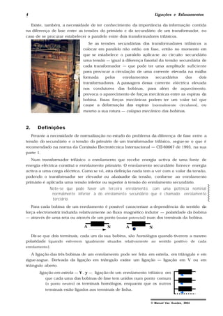 4 Ligações e Esfasamentos
© Manuel Vaz Guedes, 2004
Existe, também, a necessidade de ter conhecimento da importância da informação contida
na diferença de fase entre as tensões do primário e do secundário de um transformador, no
caso de se procurar estabelecer o paralelo entre dois transformadores trifásicos.
Se as tensões secundárias dos transformadores trifásicos a
colocar em paralelo não estão em fase, então no momento em
que se estabelece o paralelo aplica-se ao circuito secundário
uma tensão — igual à diferença fasorial da tensão secundária de
cada transformador — que pode ter uma amplitude suficiente
para provocar a circulação de uma corrente elevada na malha
formada pelos enrolamentos secundários dos dois
transformadores. A passagem dessa corrente eléctrica elevada
nos condutores das bobinas, para além de aquecimento,
provoca o aparecimento de forças mecânicas entre as espiras da
bobina. Essas forças mecânicas podem ter um valor tal que
cause a deformação das espiras (normalmente circulares), ou
mesmo a sua rotura — colapso mecânico das bobinas.
2. Definições
Perante a necessidade de normalização no estudo do problema da diferença de fase entre a
tensão do secundário e a tensão do primário de um transformador trifásico, segue-se o que é
recomendado na norma da Comissão Electrotécnica Internacional — CEI-60067 de 1993, na sua
parte 1.
Num transformador trifásico o enrolamento que recebe energia activa de uma fonte de
energia eléctrica constitui o enrolamento primário. O enrolamento secundário fornece energia
activa a uma carga eléctrica. Como se vê, esta definição nada tem a ver com o valor da tensão,
podendo o transformador ser elevador ou abaixador da tensão, conforme ao enrolamento
primário é aplicada uma tensão inferior ou superior à tensão do enrolamento secundário.
Note-se que pode haver um terceiro enrolamento, com uma potência nominal
normalmente inferior à do enrolamento secundário que é chamado: enrolamento
terciário.
Para cada bobina de um enrolamento é possível caracterizar a dependência do sentido da
força electromotriz induzida relativamente ao fluxo magnético indutor — polaridade da bobina
— através de uma seta ou através de um ponto (maior potencial) num dos terminais da bobina.
A N A N
Diz-se que dois terminais, cada um da sua bobina, são homólogos quando tiverem a mesmo
polaridade (quando estiverem igualmente situados relativamente ao sentido positivo de cada
enrolamento).
A ligação das três bobinas de um enrolamento pode ser feita em estrela, em triângulo e em
zigue-zague. Derivada da ligação em triângulo existe um ligação — ligação em V ou em
triângulo aberto.
ligação em estrela — Y , y — ligação de um enrolamento trifásico em
que cada uma das bobinas de fase tem unidos num ponto comum
(o ponto neutro) os terminais homólogos, enquanto que os outros
terminais estão ligados aos terminais de linha.
 