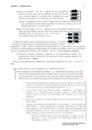 Ligações e Esfasamentos 5
© Manuel Vaz Guedes, 2004
Ligação em triângulo — D , d — ligação de um enrolamento
trifásico em que cada uma das bobinas de fase tem um dos
seus terminais ligado ao terminal não homólogo de outra
bobina (estão ligadas em série formando um circuito fechado).
Ligação em triângulo aberto ou em V — ligação de um enrolamento trifásico em
que as bobinas de fase estão associadas em série sem fechar um nó do
triângulo (formando um circuito aberto).
ligação em zigue-zague — Z , z — ligação de um enrolamento trifásico em que
cada uma das bobinas de fase tem duas partes com forças electromotrizes
esfasadas entre si (normalmente 120 °; 2π/3 rad), e
estão ligadas num ponto comum (neutro).
As diferentes ligações serão representadas por símbolos — Y, D, Z
— com letras maiúsculas para o enrolamento de alta tensão, e letras
minúsculas — y, d, z — para o enrolamento de baixa tensão. Se o ponto neutro de uma ligação
em estrela ou de uma ligação em zigue-zague for acessível do exterior (através de um terminal
próprio) a identificação será feita com o símbolo — N , n —, ficando YN (yn) ou ZN (zn).
Os diferentes símbolos referentes à ligação de um transformador trifásico são
anotados por ordem decrescente da respectiva tensão nominal (seguido do
índice horário). — Dyn 8.
Para um auto-transformador a ligação do enrolamento designa-se por “auto” ou por “a” —
Yna.
Pode-se agora definir o desvio angular de um enrolamento trifásico.
Desvio Angular de um enrolamento trifásico — é o esfasamento em atraso entre os
fasores representativos das tensões simples (reais ou fictícias) do enrolamento de
mais baixa tensão e do enrolamento de mais alta tensão, quando um sistema
trifásico directo de tensões está aplicado ao enrolamento de mais alta tensão.
• O fasor da tensão aplicada ao enrolamento de mais alta tensão é tomado como
referência. O sentido de rotação do diagrama fasorial é o directo (ou contrário ao
movimento dos ponteiros do relógio) dando a sequência A – B – C.
• A as tensões simples são fictícias quando o enrolamento está ligado em
triângulo (D; d), e portanto apenas se pode desenhar a estrela fictícia de
tensões simples no interior da representação do triângulo real de tensões
compostas;
• Note que se comparar as tensões simples na fase A (a) já pode determinar o
desvio angular;
• O ângulo de esfasamento correspondente ao desvio angular é representado pelo
índice horário — a hora indicada por um relógio de ponteiros em que há
correspondência entre o ponteiro maior e a tensão simples do enrolamento de
alta tensão indicando as 12 h, e entre o ponteiro menor e o fasor da tensão
simples da baixa tensão no enrolamento da fase correspondente;
o Note que a distância angular entre dois algarismos do relógio é de 30 °
(π/6 rad.), e assim, por exemplo, um esfasamento angular de 150 °
corresponde a 150/30 = 5 h;
 