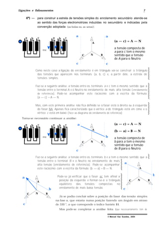 Ligações e Esfasamentos 7
© Manuel Vaz Guedes, 2004
4º) — para construir a estrela de tensões simples do enrolamento secundário atende-se
ao sentido das forças electromotrizes induzidas no secundário e indicadas pela
convenção adoptada (as bolas ou as setas):
N
a b c
ou
a b c
A
BC
(a — c) = A — N
a tensão composta de
a para c tem o mesmo
sentido que a tensão
de A para o Neutro
a
c
a
c
Como neste caso a ligação do enrolamento é em triângulo vai-se construir o triângulo
das tensões que aparecem nos terminais (a, b, c) e, a partir dele, a estrela de
tensões simples.
Faz-se a seguinte análise: a tensão entre os terminais a e c tem o mesmo sentido que a
tensão entre o terminal A e o Neutro no enrolamento de mais alta tensão (enrolamento
de referência). Pode-se acompanhar este raciocínio com a escrita da fórmula:
(a — c) = A — N.
Mas, com este primeira análise não fica definido se o fasor está à direita ou à esquerda
do fasor NA. Apenas fica caracterizado que o vértice a do triângulo está em cima e o
vértice c está em baixo (face ao diagrama do enrolamento de referência)
Torna-se necessário continuar a análise:
N
a b c
ou
a b c
A
BC
(a — c) = A — N
(b — a) = B — N
a tensão composta de
b para a tem o mesmo
sentido que a tensão
de B para o Neutro
c
a
b
Faz-se a seguinte análise: a tensão entre os terminais b e a tem o mesmo sentido que a
tensão entre o terminal B e o Neutro no enrolamento de mais
alta tensão (enrolamento de referência). Pode-se acompanhar
este raciocínio com a escrita da fórmula: (b — a) = B — N.
Pode-se já verificar que o fasor ac tem afinal a
posição da esquerda e formar-se-á o triângulo
equilátero das tensões compostas no
enrolamento de mais baixa tensão.
Já se podia concluir sobre a posição do fasor das tensão simples
na fase a, que estaria numa posição fazendo um ângulo em atraso
de 330 °, a que corresponde o índice horário 11.
Mas pode-se completar a análise feita (que necessariamente tem de
N
A
BC
c
a
b
b
c
N
A
BC
a
 