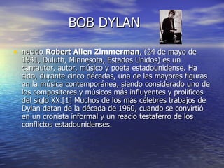 BOB DYLAN nacido  Robert Allen Zimmerman , (24 de mayo de 1941, Duluth, Minnesota, Estados Unidos) es un cantautor, autor, músico y poeta estadounidense. Ha sido, durante cinco décadas, una de las mayores figuras en la música contemporánea, siendo considerado uno de los compositores y músicos más influyentes y prolíficos del siglo XX.[1] Muchos de los más célebres trabajos de Dylan datan de la década de 1960, cuando se convirtió en un cronista informal y un reacio testaferro de los conflictos estadounidenses.  