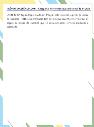OTRTda18ªRegiãofoipremiado,em1ºlugar,peloConselhoSuperiordaJustiça
do Trabalho - CSJT. Essa premiação tem por objetivo reconhecer e valorizar os
órgãos da Justiça do Trabalho que se destacam pelos serviços prestados à
sociedade.
PRÊMIO EXCELÊNCIA 2011 - Categoria: Performance Jurisdicional de 1º Grau
OTRTda18ªRegiãofoipremiado,em1ºlugar,peloConselhoSuperiordaJustiça
do Trabalho - CSJT. Essa premiação tem por objetivo reconhecer e valorizar os
PRÊMIO EXCELÊNCIA 2011 - Categoria: Performance Jurisdicional de 1º Grau
 