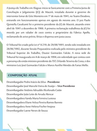 A Justiça do Trabalho em Alagoas inicia-se basicamente com a Primeira Junta de
Conciliação e Julgamento (JCJ) de Maceió, instalada durante o governo do
interventor Ismar de Góis Monteiro em 1º de maio de 1941, no Teatro Deodoro,
entrando em funcionamento apenas em agosto do mesmo ano. O juiz Paulo
Quintella Cavalcanti foi o primeiro presidente da JCJ de Maceió, atuando entre
abril de 1941 a dezembro de 1966. A primeira reclamação trabalhista da JCJ foi
movida por um ralador de coco contra o proprietário da Fábrica Apollo,
reclamando de aviso prévio, férias e dispensa sem justa causa.
O Tribunal foi criado pela Lei nº 8.219, de 29/08/1991, tendo sido instalado em
28/06/1992, durante Sessão Preparatória realizada pelo ministro-presidente do
Tribunal Superior do Trabalho, Doutor Guimarães Falcão. A nova sede do
Tribunal foi inaugurada em 4 de março de 1994, em solenidade que contou com
apresençadoentãoministropresidentedoTST,OrlandoTeixeiradaCosta,edos
ministros Luiz José Guimarães Falcão e Marco Aurélio Mendes de Farias Mello.
COMPOSIÇÃO ATUAL
Desembargador Pedro Inácio da Silva - Presidente
Desembargador José Marcelo Vieira de Araújo – Vice Presidente
Desembargador Antônio Adrualdo Alcoforado Catão
Desembargador João Leite de Arruda Alencar
Desembargadora Vanda Maria Ferreira Lustosa
Desembargadora Eliane Arôxa Pereira Ramos Barreto
Desembargadora Anne Helena Fischer Inojosa
Desembargador Laerte Neves de Souza
 