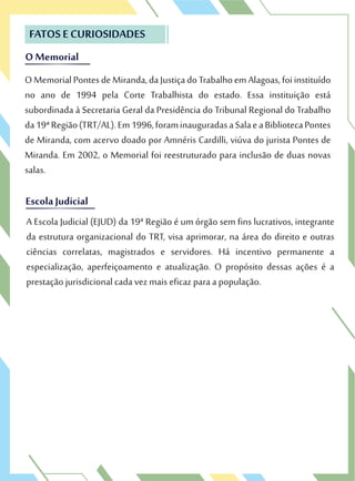 O Memorial
FATOS E CURIOSIDADES
OMemorialPontesdeMiranda,daJustiçadoTrabalhoemAlagoas,foiinstituído
no ano de 1994 pela Corte Trabalhista do estado. Essa instituição está
subordinada à Secretaria Geral da Presidência do Tribunal Regional do Trabalho
da19ªRegião(TRT/AL).Em1996,foraminauguradasaSalaeaBibliotecaPontes
de Miranda, com acervo doado por Amnéris Cardilli, viúva do jurista Pontes de
Miranda. Em 2002, o Memorial foi reestruturado para inclusão de duas novas
salas.
O Memorial
FATOS E CURIOSIDADES
OMemorialPontesdeMiranda,daJustiçadoTrabalhoemAlagoas,foiinstituído
no ano de 1994 pela Corte Trabalhista do estado. Essa instituição está
Escola JudicialEscola Judicial
A Escola Judicial (EJUD) da 19ª Região é um órgão sem fins lucrativos, integrante
da estrutura organizacional do TRT, visa aprimorar, na área do direito e outras
ciências correlatas, magistrados e servidores. Há incentivo permanente a
especialização, aperfeiçoamento e atualização. O propósito dessas ações é a
prestação jurisdicional cada vez mais eficaz para a população.
 