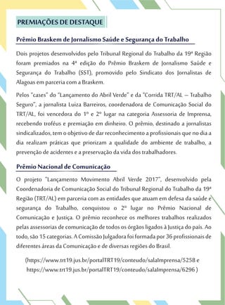 Dois projetos desenvolvidos pelo Tribunal Regional do Trabalho da 19ª Região
foram premiados na 4ª edição do Prêmio Braskem de Jornalismo Saúde e
Segurança do Trabalho (SST), promovido pelo Sindicato dos Jornalistas de
Alagoas em parceria com a Braskem.
Pelos “cases” do “Lançamento do Abril Verde” e da “Corrida TRT/AL – Trabalho
Seguro”, a jornalista Luiza Barreiros, coordenadora de Comunicação Social do
TRT/AL, foi vencedora do 1º e 2º lugar na categoria Assessoria de Imprensa,
recebendo troféus e premiação em dinheiro. O prêmio, destinado a jornalistas
sindicalizados,temoobjetivodedarreconhecimentoaprofissionaisquenodiaa
dia realizam práticas que priorizam a qualidade do ambiente de trabalho, a
prevenção de acidentes e a preservação da vida dos trabalhadores.
O projeto "Lançamento Movimento Abril Verde 2017", desenvolvido pela
Coordenadoria de Comunicação Social do Tribunal Regional do Trabalho da 19ª
Região (TRT/AL) em parceria com as entidades que atuam em defesa da saúde e
segurança do Trabalho, conquistou o 2º lugar no Prêmio Nacional de
Comunicação e Justiça. O prêmio reconhece os melhores trabalhos realizados
pelasassessorias decomunicaçãodetodososórgãosligadosàJustiçadopaís.Ao
todo,são15categorias.AComissãoJulgadorafoiformadapor36profissionaisde
diferentes áreas da Comunicação e de diversas regiões do Brasil.
(https://www.trt19.jus.br/portalTRT19/conteudo/salaImprensa/5258 e
https://www.trt19.jus.br/portalTRT19/conteudo/salaImprensa/6296 )
PREMIAÇÕES DE DESTAQUE
Prêmio Braskem de Jornalismo Saúde e Segurança doTrabalho
Dois projetos desenvolvidos pelo Tribunal Regional do Trabalho da 19ª Região
foram premiados na 4ª edição do Prêmio Braskem de Jornalismo Saúde e
PREMIAÇÕES DE DESTAQUE
Prêmio Braskem de Jornalismo Saúde e Segurança doTrabalho
Prêmio Nacional de Comunicação
prevenção de acidentes e a preservação da vida dos trabalhadores.
O projeto "Lançamento Movimento Abril Verde 2017", desenvolvido pela
Coordenadoria de Comunicação Social do Tribunal Regional do Trabalho da 19ª
Prêmio Nacional de Comunicação
 