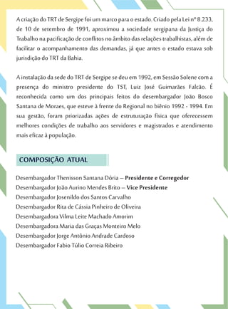 AcriaçãodoTRTdeSergipefoiummarcoparaoestado.CriadopelaLeinº8.233,
de 10 de setembro de 1991, aproximou a sociedade sergipana da Justiça do
Trabalhonapacificaçãodeconflitosnoâmbitodasrelaçõestrabalhistas,alémde
facilitar o acompanhamento das demandas, já que antes o estado estava sob
jurisdição do TRT da Bahia.
AinstalaçãodasededoTRTdeSergipesedeuem1992,emSessãoSolenecoma
presença do ministro presidente do TST, Luiz José Guimarães Falcão. É
reconhecida como um dos principais feitos do desembargador João Bosco
Santana de Moraes, que esteve à frente do Regional no biênio 1992 - 1994. Em
sua gestão, foram priorizadas ações de estruturação física que oferecessem
melhores condições de trabalho aos servidores e magistrados e atendimento
mais eficaz à população.
COMPOSIÇÃO ATUAL
Desembargador Thenisson Santana Dória – Presidente e Corregedor
Desembargador João Aurino Mendes Brito – Vice Presidente
Desembargador Josenildo dos Santos Carvalho
Desembargador Rita de Cássia Pinheiro de Oliveira
Desembargadora Vilma Leite Machado Amorim
Desembargadora Maria das Graças Monteiro Melo
Desembargador Jorge Antônio Andrade Cardoso
Desembargador Fabio Túlio Correia Ribeiro
 