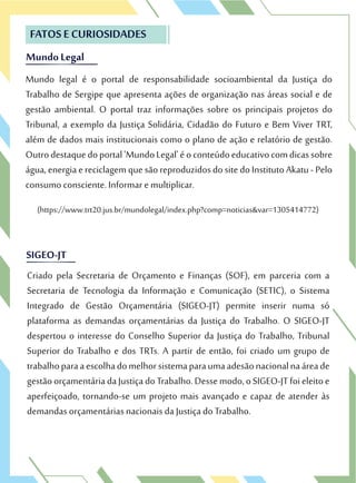 MundoLegal
FATOS E CURIOSIDADES
Mundo legal é o portal de responsabilidade socioambiental da Justiça do
Trabalho de Sergipe que apresenta ações de organização nas áreas social e de
gestão ambiental. O portal traz informações sobre os principais projetos do
Tribunal, a exemplo da Justiça Solidária, Cidadão do Futuro e Bem Viver TRT,
além de dados mais institucionais como o plano de ação e relatório de gestão.
Outrodestaquedoportal'MundoLegal'éoconteúdoeducativocomdicassobre
água,energiaereciclagemquesãoreproduzidosdositedoInstitutoAkatu-Pelo
consumo consciente. Informar e multiplicar.
MundoLegal
FATOS E CURIOSIDADES
Mundo legal é o portal de responsabilidade socioambiental da Justiça do
Trabalho de Sergipe que apresenta ações de organização nas áreas social e de
SIGEO-JTSIGEO-JT
Criado pela Secretaria de Orçamento e Finanças (SOF), em parceria com a
Secretaria de Tecnologia da Informação e Comunicação (SETIC), o Sistema
Integrado de Gestão Orçamentária (SIGEO-JT) permite inserir numa só
plataforma as demandas orçamentárias da Justiça do Trabalho. O SIGEO-JT
despertou o interesse do Conselho Superior da Justiça do Trabalho, Tribunal
Superior do Trabalho e dos TRTs. A partir de então, foi criado um grupo de
trabalhoparaaescolhadomelhorsistemaparaumaadesãonacionalnaáreade
gestãoorçamentáriadaJustiçadoTrabalho.Dessemodo,oSIGEO-JTfoieleitoe
aperfeiçoado, tornando-se um projeto mais avançado e capaz de atender às
demandas orçamentárias nacionais da Justiça do Trabalho.
(https://www.trt20.jus.br/mundolegal/index.php?comp=noticias&var=1305414772)
 