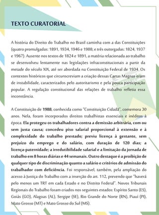 TEXTO CURATORIAL
A história do Direito do Trabalho no Brasil caminha com a das Constituições
(quatropromulgadas:1891,1934,1946e1988;etrêsoutorgadas:1824,1937
e1967).Ausentenostextosde1824e1891,amatériarelacionadaaotrabalho
se desenvolveu lentamente nas legislações infraconstitucionais a partir da
metade do século XIX, até ser abordada na Constituição Federal de 1934. Os
contextos históricos que circunscreviam a criação dessas Cartas Magnas eram
de instabilidade, caracterizados pelo autoritarismo e pela pouca participação
popular. A regulação constitucional das relações de trabalho refletia essa
inconstância.
A Constituição de 1988, conhecida como “Constituição Cidadã”, comemora 30
anos. Nela, foram incorporados direitos trabalhistas essenciais e inéditos à
época. Ela protegeu os trabalhadores contra a demissão arbitrária, com ou
sem justa causa; concedeu piso salarial proporcional à extensão e à
complexidade do trabalho prestado; previu licença à gestante, sem
prejuízo do emprego e do salário, com duração de 120 dias; a
licença-paternidade; a irredutibilidade salarial e a limitação da jornada de
trabalhoem8horasdiáriase44semanais.Outrodestaqueéaproibiçãode
qualquertipodediscriminaçãoquantoasalárioecritériosdeadmissãodo
trabalhador com deficiência. Foi responsável, também, pela ampliação do
acesso à Justiça do Trabalho com a inserção do art. 112, prevendo que “haverá
pelo menos um TRT em cada Estado e no Distrito Federal”. Novos Tribunais
Regionais do Trabalho foram criados nos seguintes estados: Espírito Santo (ES),
Goiás (GO), Alagoas (AL), Sergipe (SE), Rio Grande do Norte (RN), Piauí (PI),
Mato Grosso (MT) e Mato Grosso do Sul (MS).
 