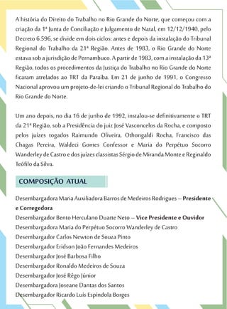 A história do Direito do Trabalho no Rio Grande do Norte, que começou com a
criação da 1ª Junta de Conciliação e Julgamento de Natal, em 12/12/1940, pelo
Decreto 6.596, se divide em dois ciclos: antes e depois da instalação do Tribunal
Regional do Trabalho da 21ª Região. Antes de 1983, o Rio Grande do Norte
estavasobajurisdiçãodePernambuco.Apartirde1983,comainstalaçãoda13ª
Região, todos os procedimentos da Justiça do Trabalho no Rio Grande do Norte
ficaram atrelados ao TRT da Paraíba. Em 21 de junho de 1991, o Congresso
Nacional aprovou um projeto-de-lei criando o Tribunal Regional do Trabalho do
Rio Grande do Norte.
Um ano depois, no dia 16 de junho de 1992, instalou-se definitivamente o TRT
da 21ª Região, sob a Presidência do juiz José Vasconcelos da Rocha, e composto
pelos juízes togados Raimundo Oliveira, Othongaldi Rocha, Francisco das
Chagas Pereira, Waldeci Gomes Confessor e Maria do Perpétuo Socorro
WanderleydeCastroedosjuízesclassistasSérgiodeMirandaMonteeReginaldo
Teófilo da Silva.
COMPOSIÇÃO ATUAL
DesembargadoraMariaAuxiliadoraBarrosdeMedeirosRodrigues–Presidente
e Corregedora
Desembargador Bento Herculano Duarte Neto – Vice Presidente e Ouvidor
Desembargadora Maria do Perpétuo Socorro Wanderley de Castro
Desembargador Carlos Newton de Souza Pinto
Desembargador Eridson João Fernandes Medeiros
Desembargador José Barbosa Filho
Desembargador Ronaldo Medeiros de Souza
Desembargador José Rêgo Júnior
Desembargadora Joseane Dantas dos Santos
Desembargador Ricardo Luís Espíndola Borges
 