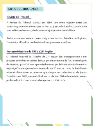 Revista do Tribunal
FATOS E CURIOSIDADES
A Revista do Tribunal, nascida em 1993, tem como objetivo trazer aos
norte-rio-grandenses informações na área da Justiça do Trabalho, contribuindo
para a difusão da cultura, da doutrina e da jurisprudência trabalhista.
Assim sendo, essa revista contém artigos doutrinários, Acórdãos do Regional,
Ementários, além de textos literários de magistrados e servidores.
Revista do Tribunal
A Revista do Tribunal, nascida em 1993, tem como objetivo trazer aos
norte-rio-grandenses informações na área da Justiça do Trabalho, contribuindo
Processo Históricodo TRT da 21ª Região
O Tribunal Regional do Trabalho da 21ª Região deu prosseguimento a um
processo de verbas rescisórias devidas por uma empresa de fiação e tecelagem
de Mossoró, quase 30 anos após o fechamento por falência, depois de tramitar
naJustiçaComumepermanecerarquivadopor20anos.A1ªVaradoTrabalhode
Mossoró desarquivou o processo, que chegou ao conhecimento da Justiça
Trabalhista em 2001, e os trabalhadores receberiam 800 mil em crédito, com a
penhora do único bem restante da empresa, o edifício sede.
Processo Históricodo TRT da 21ª Região
O Tribunal Regional do Trabalho da 21ª Região deu prosseguimento a um
processo de verbas rescisórias devidas por uma empresa de fiação e tecelagem
 