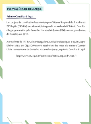 Um projeto de conciliação desenvolvido pelo Tribunal Regional do Trabalho da
21ª Região (TRT-RN), em Mossoró, foi o grande vencedor do 8º Prêmio Conciliar
é Legal, promovido pelo Conselho Nacional de Justiça (CNJ), na categoria Justiça
do Trabalho, em 2018.
A presidente do TRT-RN, desembargadora Auxiliadora Rodrigues e o juiz Magno
Kleiber Maia, do CEJUSC/Mossoró, receberam das mãos da ministra Carmen
Lúcia, representante do Conselho Nacional de Justiça, o prêmio Conciliar é Legal.
(http://www.trt21.jus.br/asp/noticia/noticia.asp?cod=76267)
PREMIAÇÕES DE DESTAQUE
Prêmio Conciliar é legal
Um projeto de conciliação desenvolvido pelo Tribunal Regional do Trabalho da
21ª Região (TRT-RN), em Mossoró, foi o grande vencedor do 8º Prêmio Conciliar
PREMIAÇÕES DE DESTAQUE
Prêmio Conciliar é legal
 