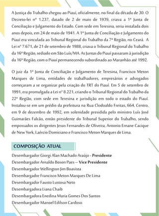A Justiça do Trabalho chegou ao Piauí, oficialmente, no final da década de 30. O
Decreto-lei nº 1.237, datado de 2 de maio de 1939, criava a 1ª Junta de
Conciliação e Julgamento do Estado. Com sede em Teresina, seria instalada dois
anos depois, em 24 de maio de 1941. A 1ª Junta de Conciliação e Julgamento do
Piauí era vinculada ao Tribunal Regional do Trabalho da 7ª Região, no Ceará. A
Lei n° 7.671, de 21 de setembro de 1988, criava o Tribunal Regional do Trabalho
da16ªRegião,sediadoemSãoLuís/MA.AsJuntasdoPiauípassaramàjurisdição
da 16ª Região, com o Piauí permanecendo subordinado ao Maranhão até 1992.
O juiz da 1ª Junta de Conciliação e Julgamento de Teresina, Francisco Meton
Marques de Lima, entidades de trabalhadores, empresários e advogados
começaram a se organizar pela criação do TRT do Piauí. Em 5 de setembro de
1991,erapromulgadaaLein°8.221,criandooTribunalRegionaldoTrabalhoda
22ª Região, com sede em Teresina e jurisdição em todo o estado do Piauí.
Instalou-se em um prédio da prefeitura na Rua Clodoaldo Freitas, 664, Centro,
em 9 de dezembro de 1992, em solenidade presidida pelo ministro Luís José
Guimarães Falcão, então presidente do Tribunal Superior do Trabalho, sendo
empossados os dirigentes Jesus Fernandes de Oliveira, Antonio Ernane Cacique
de New York, Laércio Domiciano e Francisco Meton Marques de Lima.
Desembargador Giorgi Alan Machado Araújo - Presidente
Desembargador Arnaldo Boson Paes – Vice Presidente
Desembargador Wellington Jim Boavista
Desembargador Francisco Meton Marques De Lima
Desembargador Fausto Lustosa Neto
Desembargadora Liana Chaib
Desembargadora Enedina Maria Gomes Dos Santos
Desembargador Manoel Edilson Cardoso
COMPOSIÇÃO ATUAL
 