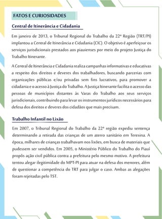 Central de Itinerância e Cidadania
FATOS E CURIOSIDADES
Em janeiro de 2013, o Tribunal Regional do Trabalho da 22ª Região (TRT/PI)
implantou a Central de Itinerância e Cidadania (CIC). O objetivo é aperfeiçoar os
serviços jurisdicionais prestados aos piauienses por meio do projeto Justiça do
Trabalho Itinerante.
ACentraldeItinerânciaeCidadaniarealizacampanhasinformativaseeducativas
a respeito dos direitos e deveres dos trabalhadores, buscando parcerias com
organizações públicas e/ou privadas sem fins lucrativos, para promover a
cidadaniaeoacessoàJustiçadoTrabalho.AJustiçaItinerantefacilitaoacessodas
pessoas de municípios distantes às Varas do Trabalho aos seus serviços
jurisdicionais,contribuindoparalevarosinstrumentosjurídicosnecessáriospara
defesa dos direitos e deveres dos cidadãos que mais precisam.
Central de Itinerância e Cidadania
FATOS E CURIOSIDADES
Em janeiro de 2013, o Tribunal Regional do Trabalho da 22ª Região (TRT/PI)
implantou a Central de Itinerância e Cidadania (CIC). O objetivo é aperfeiçoar os
TrabalhoInfantil noLixão
defesa dos direitos e deveres dos cidadãos que mais precisam.
TrabalhoInfantil noLixão
Em 2007, o Tribunal Regional do Trabalho da 22ª região expediu sentença
determinando a retirada das crianças de um aterro sanitário em Teresina. A
época, milhares de crianças trabalhavam nos lixões, em busca de materiais que
pudessem ser vendidos. Em 2005, o Ministério Público do Trabalho do Piauí
propôs ação civil pública contra a prefeitura pelo mesmo motivo. A prefeitura
tentou alegar ilegitimidade do MPT-PI para atuar na defesa dos menores, além
de questionar a competência do TRT para julgar o caso. Ambas as alegações
foram rejeitadas pelo TST.
 