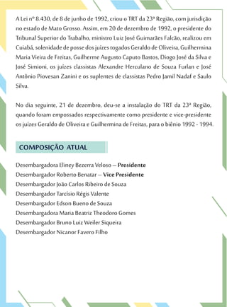 A Lei nº 8.430, de 8 de junho de 1992, criou o TRT da 23ª Região, com jurisdição
no estado de Mato Grosso. Assim, em 20 de dezembro de 1992, o presidente do
Tribunal Superior do Trabalho, ministro Luiz José Guimarães Falcão, realizou em
Cuiabá,solenidadedepossedosjuízestogadosGeraldodeOliveira,Guilhermina
Maria Vieira de Freitas, Guilherme Augusto Caputo Bastos, Diogo José da Silva e
José Simioni, os juízes classistas Alexandre Herculano de Souza Furlan e José
Antônio Piovesan Zanini e os suplentes de classistas Pedro Jamil Nadaf e Saulo
Silva.
No dia seguinte, 21 de dezembro, deu-se a instalação do TRT da 23ª Região,
quando foram empossados respectivamente como presidente e vice-presidente
os juízes Geraldo de Oliveira e Guilhermina de Freitas, para o biênio 1992 - 1994.
COMPOSIÇÃO ATUAL
Desembargadora Eliney Bezerra Veloso – Presidente
Desembargador Roberto Benatar – Vice Presidente
Desembargador João Carlos Ribeiro de Souza
Desembargador Tarcísio Régis Valente
Desembargador Edson Bueno de Souza
Desembargadora Maria Beatriz Theodoro Gomes
Desembargador Bruno Luiz Weiler Siqueira
Desembargador Nicanor Favero Filho
 