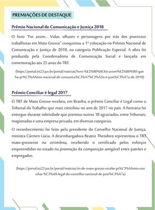 (https://portal.trt23.jus.br/portal/noticias/trt-de-mato-grosso-recebe-pr%C3%AAmio-con
ciliar-%C3%A9-legal-do-conselho-nacional-de-justi%C3%A7a)
O TRT de Mato Grosso recebeu, em Brasília, o prêmio Conciliar é Legal como o
Tribunal do Trabalho que mais conciliou no ano de 2017 no país. A honraria foi
entregue durante solenidade que premiou outros 18 agraciados, entre Tribunais,
magistrados e uma empresa privada, em diversas categorias.
O reconhecimento foi feito pela presidente do Conselho Nacional de Justiça,
ministra Cármen Lúcia. A desembargadora Beatriz Theodoro representou o TRT
mato-grossense na cerimônia, recebendo o certificado pelos esforços
empreendidos no estado na promoção da composição amigável entre patrões e
empregados.
Prêmio Conciliar é legal 2017
O TRT de Mato Grosso recebeu, em Brasília, o prêmio Conciliar é Legal como o
Tribunal do Trabalho que mais conciliou no ano de 2017 no país. A honraria foi
Prêmio Conciliar é legal 2017
O livro “Foi assim… Vidas, olhares e personagens por trás dos processos
trabalhistas em Mato Grosso” conquistou a 1ª colocação no Prêmio Nacional de
Comunicação e Justiça de 2018, na categoria Publicação Especial. A obra foi
produzida pela Coordenadoria de Comunicação Social e lançada em
comemoração aos 25 anos do TRT.
(https://portal.trt23.jus.br/portal/noticias/livro-%E2%80%9Cfoi-assim%E2%80%9D-gan
ha-pr%C3%AAmio-nacional-de-comunica%C3%A7%C3%A3o-e-justi%C3%A7a-de-2018)
PREMIAÇÕES DE DESTAQUE
Prêmio Nacional de Comunicaçãoe Justiça 2018
O livro “Foi assim… Vidas, olhares e personagens por trás dos processos
trabalhistas em Mato Grosso” conquistou a 1ª colocação no Prêmio Nacional de
PREMIAÇÕES DE DESTAQUE
Prêmio Nacional de Comunicaçãoe Justiça 2018
 