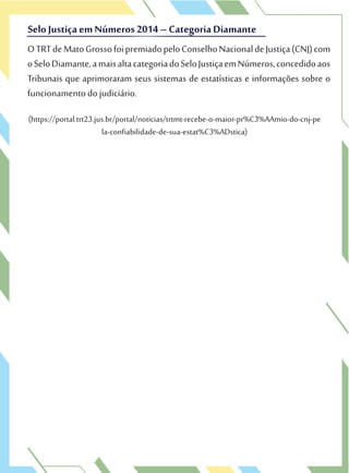 (https://portal.trt23.jus.br/portal/noticias/trtmt-recebe-o-maior-pr%C3%AAmio-do-cnj-pe
la-confiabilidade-de-sua-estat%C3%ADstica)
OTRTdeMatoGrossofoipremiadopeloConselhoNacionaldeJustiça(CNJ)com
oSeloDiamante,amaisaltacategoriadoSeloJustiçaemNúmeros,concedidoaos
Tribunais que aprimoraram seus sistemas de estatísticas e informações sobre o
funcionamento do judiciário.
SeloJustiça em Números 2014 – Categoria Diamante
OTRTdeMatoGrossofoipremiadopeloConselhoNacionaldeJustiça(CNJ)com
oSeloDiamante,amaisaltacategoriadoSeloJustiçaemNúmeros,concedidoaos
SeloJustiça em Números 2014 – Categoria Diamante
 