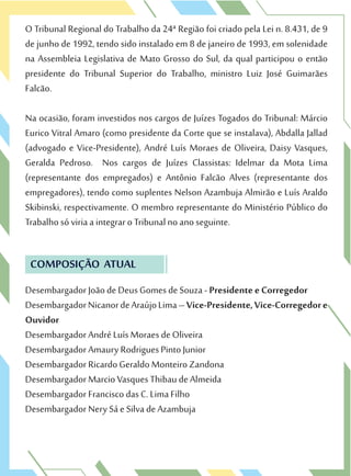 O Tribunal Regional do Trabalho da 24ª Região foi criado pela Lei n. 8.431, de 9
de junho de 1992, tendo sido instalado em 8 de janeiro de 1993, em solenidade
na Assembleia Legislativa de Mato Grosso do Sul, da qual participou o então
presidente do Tribunal Superior do Trabalho, ministro Luiz José Guimarães
Falcão.
Na ocasião, foram investidos nos cargos de Juízes Togados do Tribunal: Márcio
Eurico Vitral Amaro (como presidente da Corte que se instalava), Abdalla Jallad
(advogado e Vice-Presidente), André Luís Moraes de Oliveira, Daisy Vasques,
Geralda Pedroso. Nos cargos de Juízes Classistas: Idelmar da Mota Lima
(representante dos empregados) e Antônio Falcão Alves (representante dos
empregadores), tendo como suplentes Nelson Azambuja Almirão e Luís Araldo
Skibinski, respectivamente. O membro representante do Ministério Público do
Trabalho só viria a integrar o Tribunal no ano seguinte.
COMPOSIÇÃO ATUAL
Desembargador João de Deus Gomes de Souza - Presidente e Corregedor
DesembargadorNicanordeAraújoLima–Vice-Presidente,Vice-Corregedore
Ouvidor
Desembargador André Luís Moraes de Oliveira
Desembargador Amaury Rodrigues Pinto Junior
Desembargador Ricardo Geraldo Monteiro Zandona
Desembargador Marcio Vasques Thibau de Almeida
Desembargador Francisco das C. Lima Filho
Desembargador Nery Sá e Silva de Azambuja
 