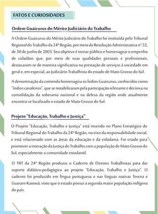 Ordem Guaicurus do Mérito Judiciáriodo Trabalho
FATOS E CURIOSIDADES
A Ordem Guaicurus do Mérito Judiciário do Trabalho foi instituída pelo Tribunal
RegionaldoTrabalhoda24ªRegião,pormeiodaResoluçãoAdministrativan°32,
de30dejunhode2003.Seuobjetivoétornarpúblicoehomenagearoempenho
de cidadãos que, por meio de suas qualidades pessoais e profissionais,
destacaram-se de maneira significativa na prestação de serviços à sociedade em
geral e, em especial, ao Judiciário Trabalhista do estado de Mato Grosso do Sul.
AdenominaçãodacomendahomenageiaosÍndiosGuaicurus,conhecidoscomo
"índioscavaleiros",quesenotabilizarampelaparticipaçãorelevanteedecisivana
consolidação da soberania nacional e na defesa da região onde atualmente
encontra-se localizado o estado de Mato Grosso do Sul.
Ordem Guaicurus do Mérito Judiciáriodo Trabalho
A Ordem Guaicurus do Mérito Judiciário do Trabalho foi instituída pelo Tribunal
RegionaldoTrabalhoda24ªRegião,pormeiodaResoluçãoAdministrativan°32,
Projeto "Educação, Trabalho e Justiça"
O Projeto "Educação, Trabalho e Justiça" está inserido no Plano Estratégico do
TribunalRegionaldoTrabalhoda24ªRegião,noeixodaresponsabilidadesocial,
e está relacionado com as áreas da educação e da cidadania. Foi criado para
promoverainteraçãodaJustiçadoTrabalhocomapopulaçãodeMatoGrossodo
Sul, especialmente a comunidade estudantil.
O TRT da 24ª Região produziu o Caderno de Direitos Trabalhistas para dar
suporte didático-pedagógico ao projeto “Educação, Trabalho e Justiça”. O
caderno foi produzido em língua portuguesa e nas línguas nativas Terena e
Guarani-Kaiowá, visto queoestado possui a segundamaior populaçãoindígena
do país.
Projeto "Educação, Trabalho e Justiça"
O Projeto "Educação, Trabalho e Justiça" está inserido no Plano Estratégico do
TribunalRegionaldoTrabalhoda24ªRegião,noeixodaresponsabilidadesocial,
 