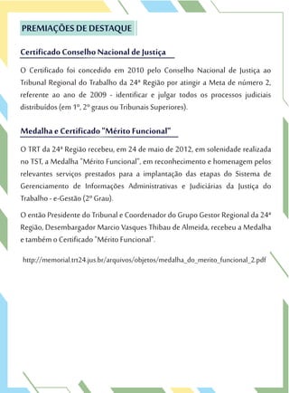 O Certificado foi concedido em 2010 pelo Conselho Nacional de Justiça ao
Tribunal Regional do Trabalho da 24ª Região por atingir a Meta de número 2,
referente ao ano de 2009 - identificar e julgar todos os processos judiciais
distribuídos (em 1º, 2º graus ou Tribunais Superiores).
PREMIAÇÕES DE DESTAQUE
CertificadoConselhoNacional de Justiça
O Certificado foi concedido em 2010 pelo Conselho Nacional de Justiça ao
Tribunal Regional do Trabalho da 24ª Região por atingir a Meta de número 2,
PREMIAÇÕES DE DESTAQUE
CertificadoConselhoNacional de Justiça
O TRT da 24ª Região recebeu, em 24 de maio de 2012, em solenidade realizada
no TST, a Medalha "Mérito Funcional", em reconhecimento e homenagem pelos
relevantes serviços prestados para a implantação das etapas do Sistema de
Gerenciamento de Informações Administrativas e Judiciárias da Justiça do
Trabalho - e-Gestão (2º Grau).
O então Presidente do Tribunal e Coordenador do Grupo Gestor Regional da 24ª
Região, Desembargador Marcio Vasques Thibau de Almeida, recebeu a Medalha
e também o Certificado "Mérito Funcional".
http://memorial.trt24.jus.br/arquivos/objetos/medalha_do_merito_funcional_2.pdf
Medalha e Certificado"Mérito Funcional"
distribuídos (em 1º, 2º graus ou Tribunais Superiores).
O TRT da 24ª Região recebeu, em 24 de maio de 2012, em solenidade realizada
no TST, a Medalha "Mérito Funcional", em reconhecimento e homenagem pelos
Medalha e Certificado"Mérito Funcional"
 