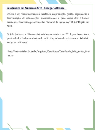 O Selo é um reconhecimento a excelência da produção, gestão, organização e
disseminação de informações administrativas e processuais dos Tribunais
brasileiros. Concedido pelo Conselho Nacional de Justiça ao TRT 24ª Região em
2014.
O Selo Justiça em Números foi criado em outubro de 2013 para fomentar a
qualidade dos dados estatísticos do Judiciário, sobretudo referentes ao Relatório
Justiça em Números.
SeloJustiça em Números 2014 - Categoria Bronze
O Selo é um reconhecimento a excelência da produção, gestão, organização e
disseminação de informações administrativas e processuais dos Tribunais
SeloJustiça em Números 2014 - Categoria Bronze
http://memorial.trt24.jus.br/arquivos/Certificado/Certificado_Selo_Justica_Bron
ze.pdf
 