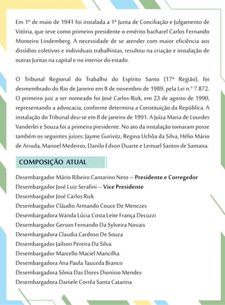 Em 1º de maio de 1941 foi instalada a 1ª Junta de Conciliação e Julgamento de
Vitória, que teve como primeiro presidente o emérito bacharel Carlos Fernando
Monteiro Lindemberg. A necessidade de se atender com maior eficiência aos
dissídios coletivos e individuais trabalhistas, resultou na criação e instalação de
outras Juntas na capital e no interior do estado.
O Tribunal Regional do Trabalho do Espírito Santo (17ª Região), foi
desmembrado do Rio de Janeiro em 8 de novembro de 1989, pela Lei n.° 7.872.
O primeiro juiz a ser nomeado foi José Carlos Rizk, em 23 de agosto de 1990,
representando a advocacia, conforme determina a Constituição da República. A
instalação do Tribunal deu-se em 8 de janeiro de 1991. A Juíza Maria de Lourdes
VanderleieSouzafoiaprimeirapresidente.Noatodainstalaçãotomaramposse
também os seguintes juízes: Jayme Gurivitz, Regina Uchôa da Silva, Hélio Mário
de Arruda, Manoel Medeiros, Danilo Edson Duarte e Lemuel Santos de Santana.
COMPOSIÇÃO ATUAL
Desembargador Mário Ribeiro Cantarino Neto – Presidente e Corregedor
Desembargador José Luiz Serafini – Vice Presidente
Desembargador José Carlos Rizk
Desembargador Cláudio Armando Couce De Menezes
Desembargadora Wanda Lúcia Costa Leite França Decuzzi
Desembargador Gerson Fernando Da Sylveira Novais
Desembargadora Claudia Cardoso De Souza
Desembargador Jailson Pereira Da Silva
Desembargador Marcello Maciel Mancilha
Desembargadora Ana Paula Tauceda Branco
Desembargadora Sônia Das Dores Dionísio Mendes
Desembargadora Daniele Corrêa Santa Catarina
 