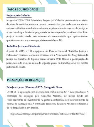 Projeto Juiz-Cidadão
FATOS E CURIOSIDADES
Na gestão 2003–2005, foi criado o Projeto Juiz-Cidadão, que consistiu na visita
de juízes às periferias, escolas e centros comunitários para esclarecer aos alunos
edemaiscidadãosseusdireitosedeveres,explicarofuncionamentodaJustiça,o
acessoetudoquelhesfosseperguntado,inclusivequestõesprevidenciárias.Esse
projeto atendia, ainda, aos veículos de comunicação que apresentavam
questionamentos a serem respondidos nas rádios e TVs.
Projeto Juiz-Cidadão
FATOS E CURIOSIDADES
Na gestão 2003–2005, foi criado o Projeto Juiz-Cidadão, que consistiu na visita
de juízes às periferias, escolas e centros comunitários para esclarecer aos alunos
Trabalho, Justiça e Cidadania
questionamentos a serem respondidos nas rádios e TVs.
Trabalho, Justiça e Cidadania
A partir de 2011, o TRT engajou-se no Projeto Nacional “Trabalho, Justiça e
Cidadania”, mediante convênio firmado com a Associação dos Magistrados da
Justiça do Trabalho do Espírito Santo (Amatra XVII). Houve a participação de
juízes, tanto de primeiro como de segundo graus, no trabalho social em escolas
públicas do estado.
O TRT-ES foi agraciado com o Selo Justiça em Números 2017, Categoria Ouro. A
premiação foi entregue pelo Conselho Nacional de Justiça (CNJ), em
reconhecimento ao investimento na gestão da informação e no cumprimento de
normasdetransparência.ApremiaçãoaconteceuduranteoXIEncontroNacional
do Poder Judiciário, em Brasília.
(http://www.trtes.jus.br/principal/comunicacao/noticias/conteudo/1603)
PREMIAÇÕES DE DESTAQUE
SeloJustiça em Números 2017 - Categoria Ouro
O TRT-ES foi agraciado com o Selo Justiça em Números 2017, Categoria Ouro. A
premiação foi entregue pelo Conselho Nacional de Justiça (CNJ), em
PREMIAÇÕES DE DESTAQUE
SeloJustiça em Números 2017 - Categoria Ouro
 