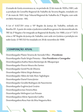 OestadodeGoiásencontrava-se,noperíodode22demaiode1939a1981,sob
a jurisdição do Conselho Regional do Trabalho da Terceira Região, instalado em
1° de maio de 1941, hoje Tribunal Regional do Trabalho da 3ª Região, com sede
em Belo Horizonte - MG.
A Lei n° 6.927/81 criou a 10ª Região da Justiça do Trabalho, sediada em
Brasília-DF.ApartirdeentãooJudiciáriotrabalhistagoianofoidesmembradodo
TRT da 3ª Região e foi integrado ao Regional de Brasília. Em 1989, a Lei nº 7.873
criou a 18ª Região da Justiça do Trabalho, com sede em Goiânia e jurisdição em
todo Goiás. O TRT/GO foi instalado em 30 de novembro de 1990.
COMPOSIÇÃO ATUAL
Desembargador Platon Teixeira de Azevedo Filho – Presidente
Desembargador Paulo Sérgio Pimenta – Vice Presidente e Corregedor
Desembargadora Kathia Maria Bomtempo de Albuquerque
Desembargador Elvecio Moura dos Santos
Desembargador Gentil Pio de Oliveira
Desembargador Mário Sérgio Bottazzo
Desembargador Aldon do Vale Alves Taglialegna
Desembargador Daniel Viana Júnior
Desembargador Geraldo Rodrigues do Nascimento
Desembargador Eugênio José Cesário
Desembargadora Iara Teixeira Rios
Desembargador Welington Luis Peixoto
Desembargadora Silene Aparecida Coelho
Desembargadora Rosa Nair da Silva Nogueira Reis
 