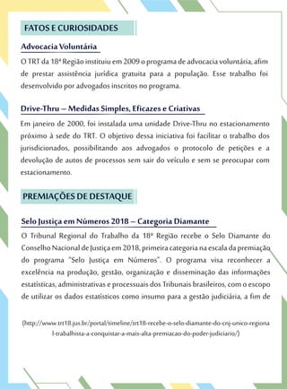 Advocacia Voluntária
FATOS E CURIOSIDADES
OTRTda18ªRegiãoinstituiuem2009oprogramadeadvocaciavoluntária,afim
de prestar assistência jurídica gratuita para a população. Esse trabalho foi
desenvolvido por advogados inscritos no programa.
Advocacia Voluntária
FATOS E CURIOSIDADES
OTRTda18ªRegiãoinstituiuem2009oprogramadeadvocaciavoluntária,afim
de prestar assistência jurídica gratuita para a população. Esse trabalho foi
Drive-Thru – Medidas Simples, Eficazes e Criativas
desenvolvido por advogados inscritos no programa.
Drive-Thru – Medidas Simples, Eficazes e Criativas
Em janeiro de 2000, foi instalada uma unidade Drive-Thru no estacionamento
próximo à sede do TRT. O objetivo dessa iniciativa foi facilitar o trabalho dos
jurisdicionados, possibilitando aos advogados o protocolo de petições e a
devolução de autos de processos sem sair do veículo e sem se preocupar com
estacionamento.
O Tribunal Regional do Trabalho da 18ª Região recebe o Selo Diamante do
ConselhoNacionaldeJustiçaem2018,primeiracategorianaescaladapremiação
do programa “Selo Justiça em Números”. O programa visa reconhecer a
excelência na produção, gestão, organização e disseminação das informações
estatísticas,administrativas eprocessuais dosTribunaisbrasileiros, comoescopo
de utilizar os dados estatísticos como insumo para a gestão judiciária, a fim de
(http://www.trt18.jus.br/portal/timeline/trt18-recebe-o-selo-diamante-do-cnj-unico-regiona
l-trabalhista-a-conquistar-a-mais-alta-premiacao-do-poder-judiciario/)
PREMIAÇÕES DE DESTAQUE
SeloJustiça em Números 2018 – Categoria Diamante
O Tribunal Regional do Trabalho da 18ª Região recebe o Selo Diamante do
ConselhoNacionaldeJustiçaem2018,primeiracategorianaescaladapremiação
PREMIAÇÕES DE DESTAQUE
SeloJustiça em Números 2018 – Categoria Diamante
 