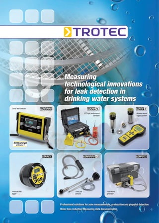 Measuring
                         technological innovations
                         for leak detection in
                         drinking water systems
Combi leak detector

                                               FFT high performance                       Wireless sound
                                                           correlator                     logging system




  EXCLUSIVE
     at Trotec !




Pressure data                      Trace gas                            Pulse wave
logger                             sensors                              generator




                      Professional solutions for zone measurements, prelocation and pinpoint detection
                      Water loss reduction Measuring data documentation
 