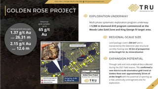 TSX.V-TRU
GOLDEN ROSE PROJECT
10
EXPANSION POTENTIAL
Through soils and rock analytical data collected
during the 2021 field season, TRU confirmed a
new district-scale anomalous gold trend at
Golden Rose over approximately 20 km of
strike length with the potential of opening up
a new, previously unrecognized area for
exploration.
REGIONAL-SCALE SIZE
Land package covers 236 km² and is
transected by the Valentine Lake structural
corridor hosting over 45 km of prospective
strike-length for Au mineralization
Historical
grab samples
up to
65 g/t
Au
EXPLORATION UNDERWAY
Multi-phase systematic exploration program underway:
A 5,000 m diamond drill program commenced at the
Woods Lake Gold Zone and King George IV target area.
Historical drill intercepts
1.37 g/t Au
over 26.31 m
and
2.15 g/t Au
over 12.6 m
TSXV.TRU | OTCQB.TRUIF | FSE.706 TRUpreciousmetals.com
 