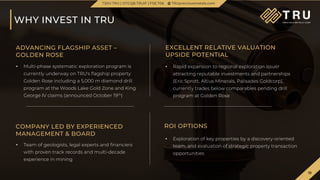 18
TSX.V-TRU
18
WHY INVEST IN TRU
TSXV.TRU | OTCQB.TRUIF | FSE.706 TRUpreciousmetals.com
ADVANCING FLAGSHIP ASSET –
GOLDEN ROSE
EXCELLENT RELATIVE VALUATION
UPSIDE POTENTIAL
• Rapid expansion to regional exploration issuer
attracting reputable investments and partnerships
(Eric Sprott, Altius Minerals, Palisades Goldcorp),
currently trades below comparables pending drill
program at Golden Rose
• Multi-phase systematic exploration program is
currently underway on TRU's flagship property
Golden Rose including a 5,000 m diamond drill
program at the Woods Lake Gold Zone and King
George IV claims (announced October 19th)
COMPANY LED BY EXPERIENCED
MANAGEMENT & BOARD
ROI OPTIONS
• Exploration of key properties by a discovery-oriented
team, and evaluation of strategic property transaction
opportunities
• Team of geologists, legal experts and financiers
with proven track records and multi-decade
experience in mining
 