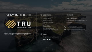 19
TSX.V-TRU
TIUS INVESTMENTS INC. ©2020
STAY IN TOUCH Locations
Head Office
70 Trius Drive
Fredericton NB
Field Office
62 Hardy Avenue
Grand Falls-Windsor NL
Contact
Joel Freudman
Co-Founder, President, CEO &
Director
+1-855-760-2TRU (2878)
IR@trupreciousmetals.com
trupreciousmetals.com
Web
TSXV.TRU | OTCQB.TRUIF | FSE.706
 