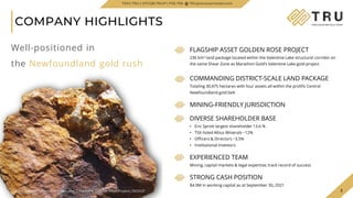 3
COMPANY HIGHLIGHTS
3
FLAGSHIP ASSET GOLDEN ROSE PROJECT
236 km² land package located within the Valentine Lake structural corridor on
the same Shear Zone as Marathon Gold’s Valentine Lake gold project
COMMANDING DISTRICT-SCALE LAND PACKAGE
Totaling 30,475 hectares with four assets all within the prolific Central
Newfoundland gold belt
MINING-FRIENDLY JURISDICTION
DIVERSE SHAREHOLDER BASE
• Eric Sprott largest shareholder 13.6 %
• TSX-listed Altius Minerals ~12%
• Officers & Directors ~3.5%
• Institutional Investors
EXPERIENCED TEAM
Mining, capital markets & legal expertise; track record of success
STRONG CASH POSITION
$4.9M in working capital as at September 30, 2021
TSXV.TRU | OTCQB.TRUIF | FSE.706 TRUpreciousmetals.com
Well-positioned in
the Newfoundland gold rush
Rock Sample taken at Woods Lake Gold Zone, Golden Rose Project, 06/2021
 