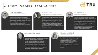 5
TSX.V-TRU
A TEAM POISED TO SUCCEED
• Chartered Accountant & management consultant
with over 28 years of work experience
• CFO for mining companies for more than a
decade; also has mining CEO experience
• Previous positions include 9 years in both
management & audit departments of
Pricewaterhouse Coopers, senior management
with two of Canada's largest retailers
OLGA NIKITOVIC, CPA, CA
CFO
•
• Over 35 years experience across Canada
(mineral exploration, mining, geotechnical &
wellsite geology)
• Leadership & project management (mainly
Newfoundland exploration & mining
development projects)
• Former position with Maritime Resources
(Hammerdown & Whisker Valley gold
projects, Baie Verte-Springdale)
PEARCE BRADLEY, P.GEO.
EXPLORATION MANAGER
5
TSXV.TRU | OTCQB.TRUIF | FSE.706 TRUpreciousmetals.com
JOEL FREUDMAN
CO-FOUNDER, CEO & DIRECTOR
• Former practicing securities / M&A /
corporate lawyer (focus on mining clients)
• President of Resurgent Capital Corp. (2016
to present), a Toronto merchant bank
focused on undervalued micro-
capitalization Canadian public companies
BARRY GREENE, P.GEO.
VP PROPERTY DEVELOPMENT & DIRECTOR
• Newfoundland-based geoscientist with over
30 years of experience
• Former geological consultant, with Amec
Foster Wheeler & Wood Plc, & with
numerous public companies, incl. approx.
16 years as Exploration Manager & then
Vice-President of Exploration & Director with
Celtic Minerals Ltd.
JO-ANNE ARCHIBALD
CORPORATE SECRETARY
• Over 30 years of experience working
with private & public capital market
companies, specifically in board
governance, corporate secretarial
services, investor relations
• Currently CEO & founder of Canadian
Corporate Board Advisory Services
(CCBAS)
 