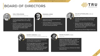 6
TSX.V-TRU
COLIN SUTHERLAND, CPA, CA
DIRECTOR
• CPA with over 20 years of financial and
operational experience in the mining
industry
• Senior executive roles globally with
McEwen Mining, Archipelago Resources
Plc, Timmins Gold, Capital Gold, Nayarit
Gold and Aurico Gold.
• Also serves as CFO for Magna Gold Corp.
BOARD OF DIRECTORS
DAMIAN LOPEZ
LEAD DIRECTOR
• Seasoned executive and corporate
lawyer by training
• Extensive M&A & corporate finance
experience in the mining sector (focus
on Latin America and Africa)
DAVID HLADKY, P.GEO.
DIRECTOR
• Registered geologist with > 22 years of
hands-on international exploration
experience incl. Project Manager & QP
on the Morelos Sur & El Barqueno
Projects/Mexico, purchased by Agnico
Eagle Mines
• Currently serves as a Director for Infield
Minerals Corp
6
JOEL FREUDMAN
CO-FOUNDER, CEO & DIRECTOR
• Former practicing securities / M&A /
corporate lawyer (focus on mining
clients)
• President of Resurgent Capital Corp.
(2016 to present), a Toronto merchant
bank focused on undervalued micro-
capitalization Canadian public
companies
BARRY GREENE, P.GEO.
VP PROPERTY DEVELOPMENT & DIRECTOR
• Newfoundland-based geoscientist with
over 30 years of experience
• Former geological consultant, with Amec
Foster Wheeler & Wood Plc, & with
numerous public companies, incl.
approx. 16 years as Exploration Manager
& then Vice-President of Exploration &
Director with Celtic Minerals Ltd.
TSXV.TRU | OTCQB.TRUIF | FSE.706 TRUpreciousmetals.com
 