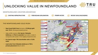 ¹ Source: New Found Gold website
• New Found Gold Corp discovery of 92.86 g/t gold
over 19 m¹; driving up property prices
• High profile investors Eric Sprott, Palisades
Goldcorp and Pierre Lassonde have taken a stake in
companies with assets in this highly prospective area
• Eric Sprott major TRU shareholder with a 13.6%
stake
• Lead order from Palisades Goldcorp in TRU’s
private placement (March 2021)
UNLOCKING VALUE IN NEWFOUNDLAND
EXISTING INFRASTRUCTURE YEAR-ROUND EXPLORATION POWER ACCESS RECENT GOLD DISCOVERIES
NEWFOUNDLAND LOCATION ADVANTAGE
THE NEWFOUNDLAND GOLD RUSH
7
¹Source: https://newfoundgold.ca
TSXV.TRU | OTCQB.TRUIF | FSE.706 TRUpreciousmetals.com
 
