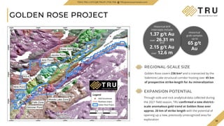 TSX.V-TRU
GOLDEN ROSE PROJECT
10
EXPANSION POTENTIAL
Through soils and rock analytical data collected during
the 2021 field season, TRU confirmed a new district-
scale anomalous gold trend at Golden Rose over
approx. 20 km of strike length with the potential of
opening up a new, previously unrecognized area for
exploration
Historical
grab samples
up to
65 g/t
Au
Historical drill
intercepts include
1.37 g/t Au
over 26.31 m
and
2.15 g/t Au
over 12.6 m
TSXV.TRU | OTCQB.TRUIF | FSE.706 TRUpreciousmetals.com
REGIONAL-SCALE SIZE
Golden Rose covers 236 km² and is transected by the
Valentine Lake structural corridor hosting over 45 km
of prospective strike-length for Au mineralization
 